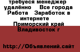 требуеся менеджер (удалённо) - Все города Работа » Заработок в интернете   . Приморский край,Владивосток г.